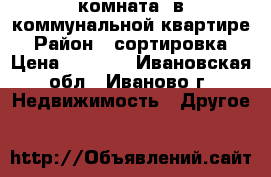 комната  в коммунальной квартире › Район ­ сортировка › Цена ­ 4 700 - Ивановская обл., Иваново г. Недвижимость » Другое   